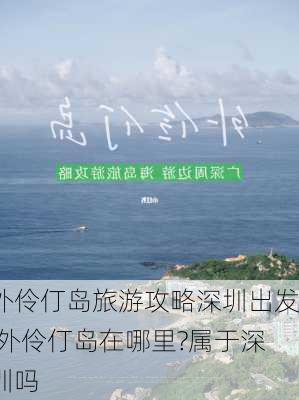 外伶仃岛旅游攻略深圳出发,外伶仃岛在哪里?属于深圳吗