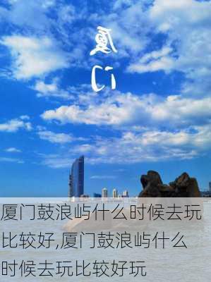 厦门鼓浪屿什么时候去玩比较好,厦门鼓浪屿什么时候去玩比较好玩