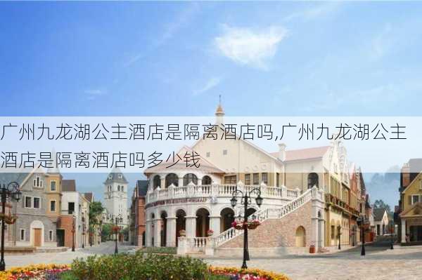 广州九龙湖公主酒店是隔离酒店吗,广州九龙湖公主酒店是隔离酒店吗多少钱