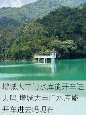 增城大丰门水库能开车进去吗,增城大丰门水库能开车进去吗现在