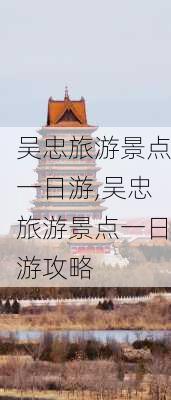 吴忠旅游景点一日游,吴忠旅游景点一日游攻略