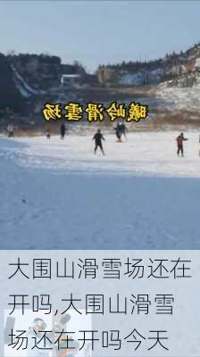 大围山滑雪场还在开吗,大围山滑雪场还在开吗今天