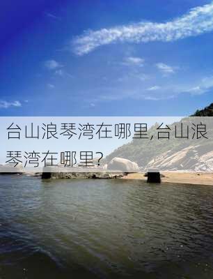 台山浪琴湾在哪里,台山浪琴湾在哪里?